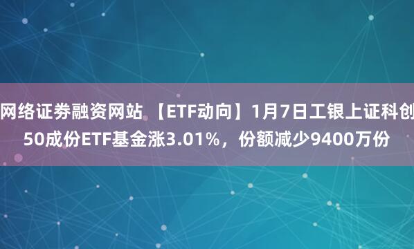 网络证劵融资网站 【ETF动向】1月7日工银上证科创50成份ETF基金涨3.01%，份额减少9400万份