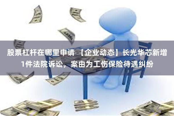 股票杠杆在哪里申请 【企业动态】长光华芯新增1件法院诉讼，案由为工伤保险待遇纠纷