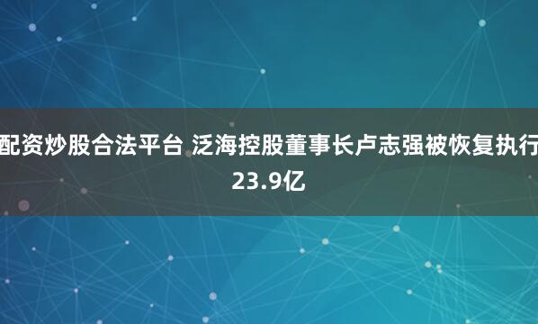 配资炒股合法平台 泛海控股董事长卢志强被恢复执行23.9亿