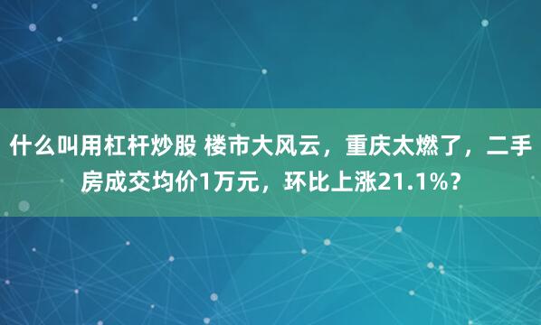 什么叫用杠杆炒股 楼市大风云，重庆太燃了，二手房成交均价1万元，环比上涨21.1%？