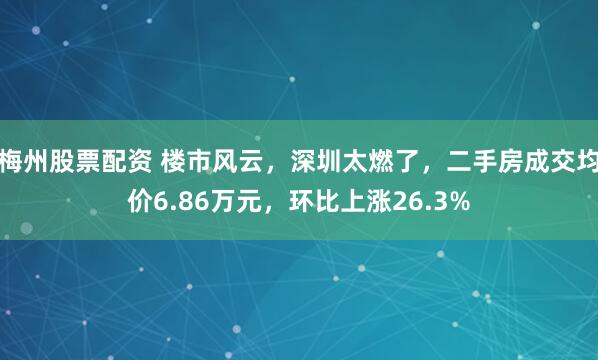 梅州股票配资 楼市风云，深圳太燃了，二手房成交均价6.86万元，环比上涨26.3%