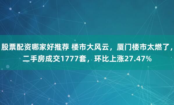 股票配资哪家好推荐 楼市大风云，厦门楼市太燃了，二手房成交1777套，环比上涨27.47%