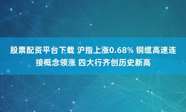 股票配资平台下载 沪指上涨0.68% 铜缆高速连接概念领涨 四大行齐创历史新高