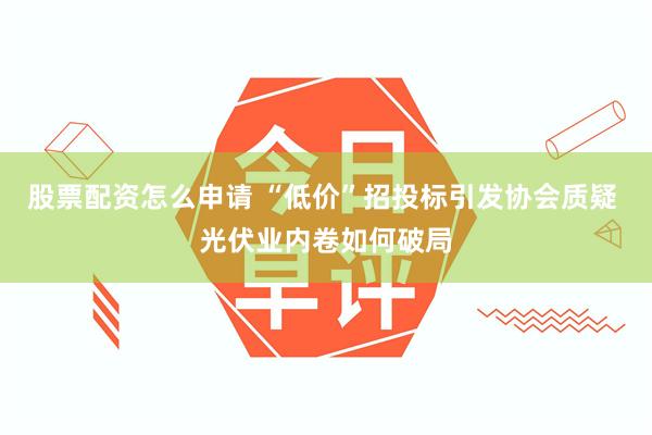 股票配资怎么申请 “低价”招投标引发协会质疑 光伏业内卷如何破局