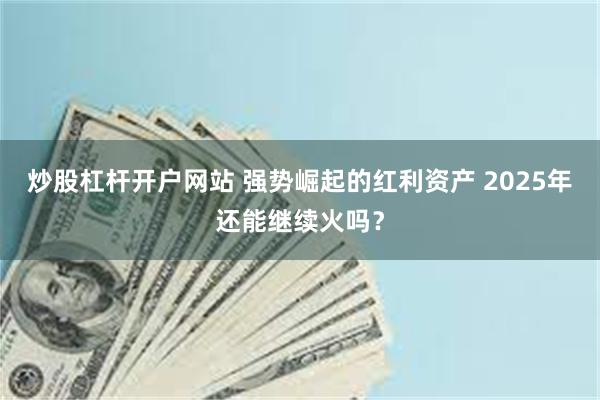 炒股杠杆开户网站 强势崛起的红利资产 2025年还能继续火吗？