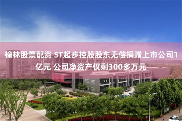 榆林股票配资 ST起步控股股东无偿捐赠上市公司1亿元 公司净资产仅剩300多万元