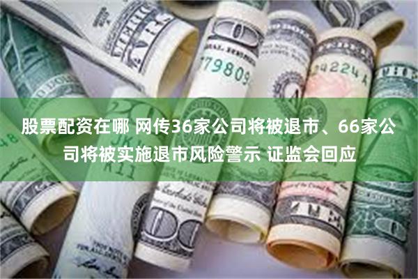 股票配资在哪 网传36家公司将被退市、66家公司将被实施退市风险警示 证监会回应