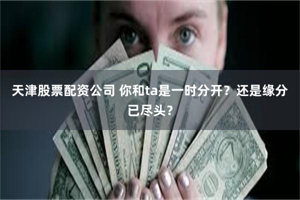 天津股票配资公司 你和ta是一时分开？还是缘分已尽头？