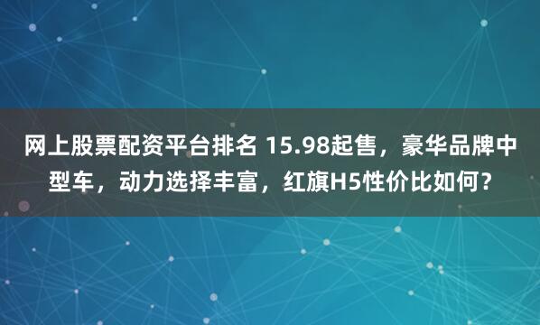 网上股票配资平台排名 15.98起售，豪华品牌中型车，动力选择丰富，红旗H5性价比如何？