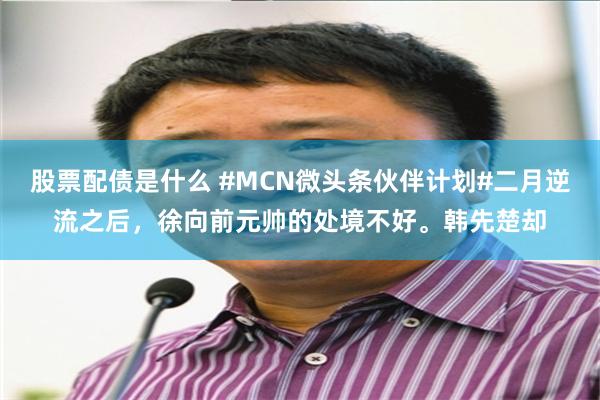 股票配债是什么 #MCN微头条伙伴计划#二月逆流之后，徐向前元帅的处境不好。韩先楚却