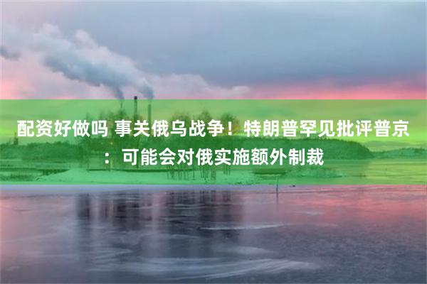 配资好做吗 事关俄乌战争！特朗普罕见批评普京：可能会对俄实施额外制裁