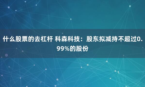 什么股票的去杠杆 科森科技：股东拟减持不超过0.99%的股份