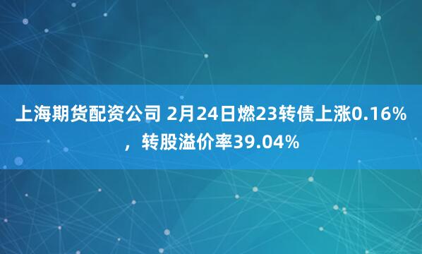 上海期货配资公司 2月24日燃23转债上涨0.16%，转股溢价率39.04%