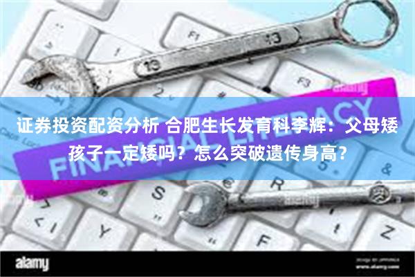 证券投资配资分析 合肥生长发育科李辉：父母矮孩子一定矮吗？怎么突破遗传身高？