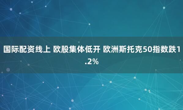 国际配资线上 欧股集体低开 欧洲斯托克50指数跌1.2%