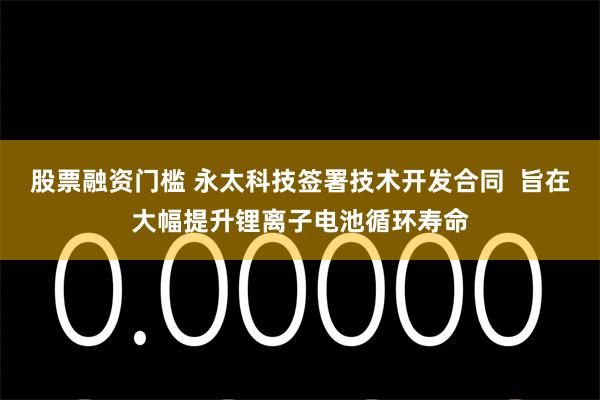 股票融资门槛 永太科技签署技术开发合同  旨在大幅提升锂离子电池循环寿命