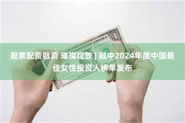 股票配资融资 璀璨绽放 | 融中2024年度中国最佳女性投资人榜单发布