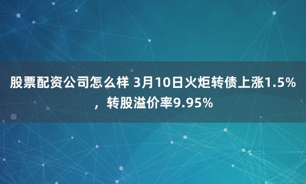 股票配资公司怎么样 3月10日火炬转债上涨1.5%，转股溢价率9.95%