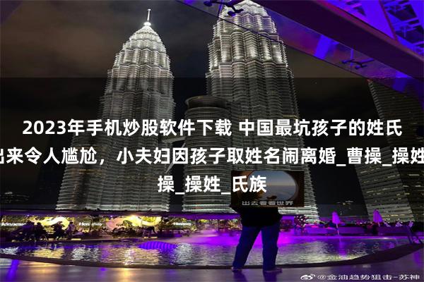 2023年手机炒股软件下载 中国最坑孩子的姓氏，读出来令人尴尬，小夫妇因孩子取姓名闹离婚_曹操_操姓_氏族